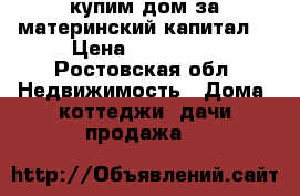 купим дом за материнский капитал  › Цена ­ 400 000 - Ростовская обл. Недвижимость » Дома, коттеджи, дачи продажа   